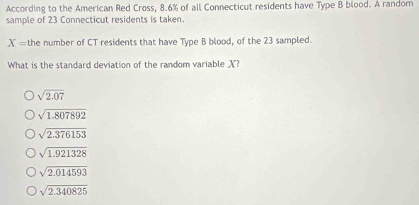 According to the American Red Cross, 8.6% of all Connecticut residents have Type B blood. A random
sample of 23 Connecticut residents is taken.
X= the number of CT residents that have Type B blood, of the 23 sampled.
What is the standard deviation of the random variable X?
sqrt(2.07)
sqrt(1.807892)
sqrt(2.376153)
sqrt(1.921328)
sqrt(2.014593)
sqrt(2.340825)