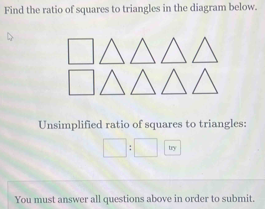 Find the ratio of squares to triangles in the diagram below. 
Unsimplified ratio of squares to triangles:
□ :□ try 
You must answer all questions above in order to submit.