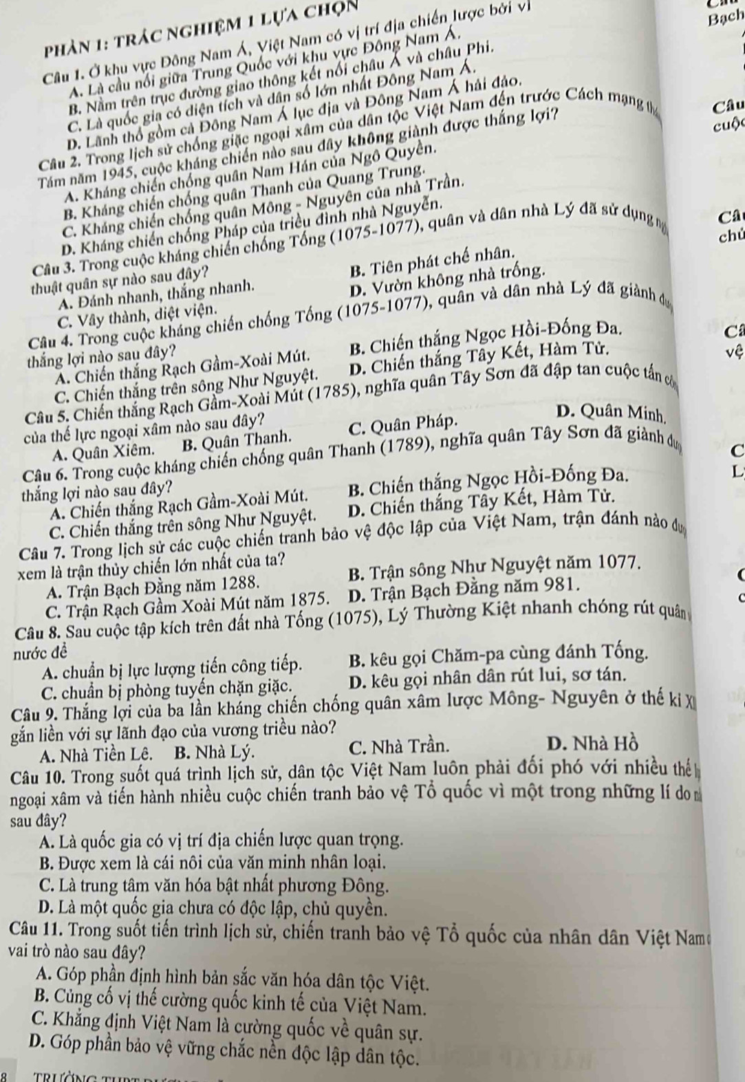 phản 1: trác nghiệm 1 lựa chọn
Câu 1. Ở khu vực Đông Nam Á, Việt Nam có vị trí địa chiến lược bởi vị
Bạch
A. Là cầu nổi giữa Trung Quốc với khu vực Đông Nam Á.
B. Nằm trên trục đường giao thông kết nổi châu Á và châu Phi.
C. Là quốc gia có diện tích và dân số lớn nhất Đông Nam Á.
D. Lãnh thổ gồm cả Đông Nam Á lục địa và Đông Nam Á hải đảo.
Câu 2. Trong lịch sử chống giặc ngoại xâm của dân tộc Việt Nam đến trước Cách mạng tha Câu
Tăm năm 1945, cuộc kháng chiến nào sau dây không giành được thắng lợi?
cuộc
A. Kháng chiến chống quân Nam Hán của Ngô Quyền.
B. Kháng chiến chống quân Thanh của Quang Trung.
C. Kháng chiến chống quân Mông - Nguyên của nhà Trần.
D. Kháng chiến chống Pháp của triều đình nhà Nguyễn.
Câu 3. Trong cuộc kháng chiến chống Tổng (1075-1077), quân và dân nhà Lý đã sử dụng m
Câ
chú
B. Tiên phát chế nhân.
thuật quân sự nào sau đây?
A. Đánh nhanh, thắng nhanh.
D. Vườn không nhà trống.
C. Vây thành, diệt viện.
Câu 4. Trong cuộc kháng chiến chống Tống (1075-1077), quân và dân nhà Lý đã giành dự
A. Chiến thắng Rạch Gầm-Xoài Mút.  B. Chiến thắng Ngọc Hồi-Đống Đa.
thắng lợi nào sau đây?
vệ
C. Chiến thắng trên sông Như Nguyệt. D. Chiến thắng Tây Kết, Hàm Tử. C
Câu 5. Chiến thắng Rạch Gầm-Xoài Mút (1785), nghĩa quân Tây Sơn đã đập tan cuộc tấn có
của thế lực ngoại xâm nào sau đây?
A. Quân Xiêm. B. Quân Thanh. C. Quân Pháp.
D. Quân Minh,
Câu 6. Trong cuộc kháng chiến chống quân Thanh (1789), nghĩa quân Tây Sơn đã giành dự
C
thắng lợi nào sau đây?
A. Chiến thắng Rạch Gầm-Xoài Mút. B. Chiến thắng Ngọc Hồi-Đống Đa.
L
C. Chiến thắng trên sông Như Nguyệt. D. Chiến thắng Tây Kết, Hàm Tử.
Câu 7. Trong lịch sử các cuộc chiến tranh bảo vệ độc lập của Việt Nam, trận đánh nào dự
xem là trận thủy chiến lớn nhất của ta?
A. Trận Bạch Đằng năm 1288.  B. Trận sông Như Nguyệt năm 1077.
C. Trận Rạch Gầm Xoài Mút năm 1875. D. Trận Bạch Đằng năm 981.
Câu 8. Sau cuộc tập kích trên đất nhà Tống (1075), Lý Thường Kiệt nhanh chóng rút quân
nước đề
A. chuẩn bị lực lượng tiến công tiếp. B. kêu gọi Chăm-pa cùng đánh Tống.
C. chuẩn bị phòng tuyến chặn giặc. D. kêu gọi nhân dân rút lui, sơ tán.
Câu 9. Thắng lợi của ba lần kháng chiến chống quân xâm lược Mông- Nguyên ở thế ki X
gắn liền với sự lãnh đạo của vương triều nào?
A. Nhà Tiền Lê. B. Nhà Lý. C. Nhà Trần. D. Nhà Hồ
Câu 10. Trong suốt quá trình lịch sử, dân tộc Việt Nam luôn phải đối phó với nhiều thế
ngoại xâm và tiến hành nhiều cuộc chiến tranh bảo vệ Tổ quốc vì một trong những lí do
sau đây?
A. Là quốc gia có vị trí địa chiến lược quan trọng.
B. Được xem là cái nôi của văn minh nhân loại.
C. Là trung tâm văn hóa bật nhất phương Đông.
D. Là một quốc gia chưa có độc lập, chủ quyền.
Câu 11. Trong suốt tiến trình lịch sử, chiến tranh bảo vệ Tổ quốc của nhân dân Việt Namo
vai trò nào sau đây?
A. Góp phần định hình bản sắc văn hóa dân tộc Việt.
B. Củng cố vị thế cường quốc kinh tế của Việt Nam.
C. Khẳng định Việt Nam là cường quốc về quân sự.
D. Góp phần bảo vệ vững chắc nền độc lập dân tộc.