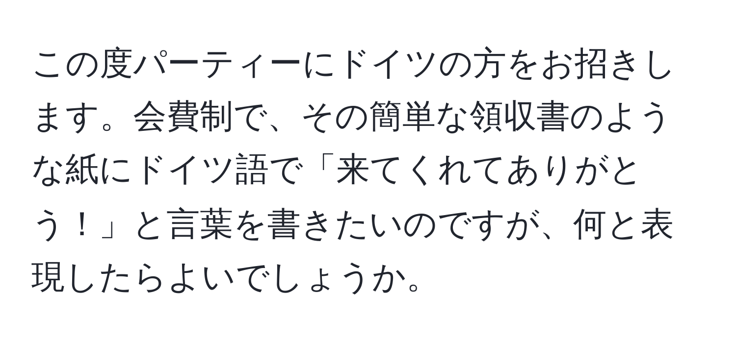 この度パーティーにドイツの方をお招きします。会費制で、その簡単な領収書のような紙にドイツ語で「来てくれてありがとう！」と言葉を書きたいのですが、何と表現したらよいでしょうか。