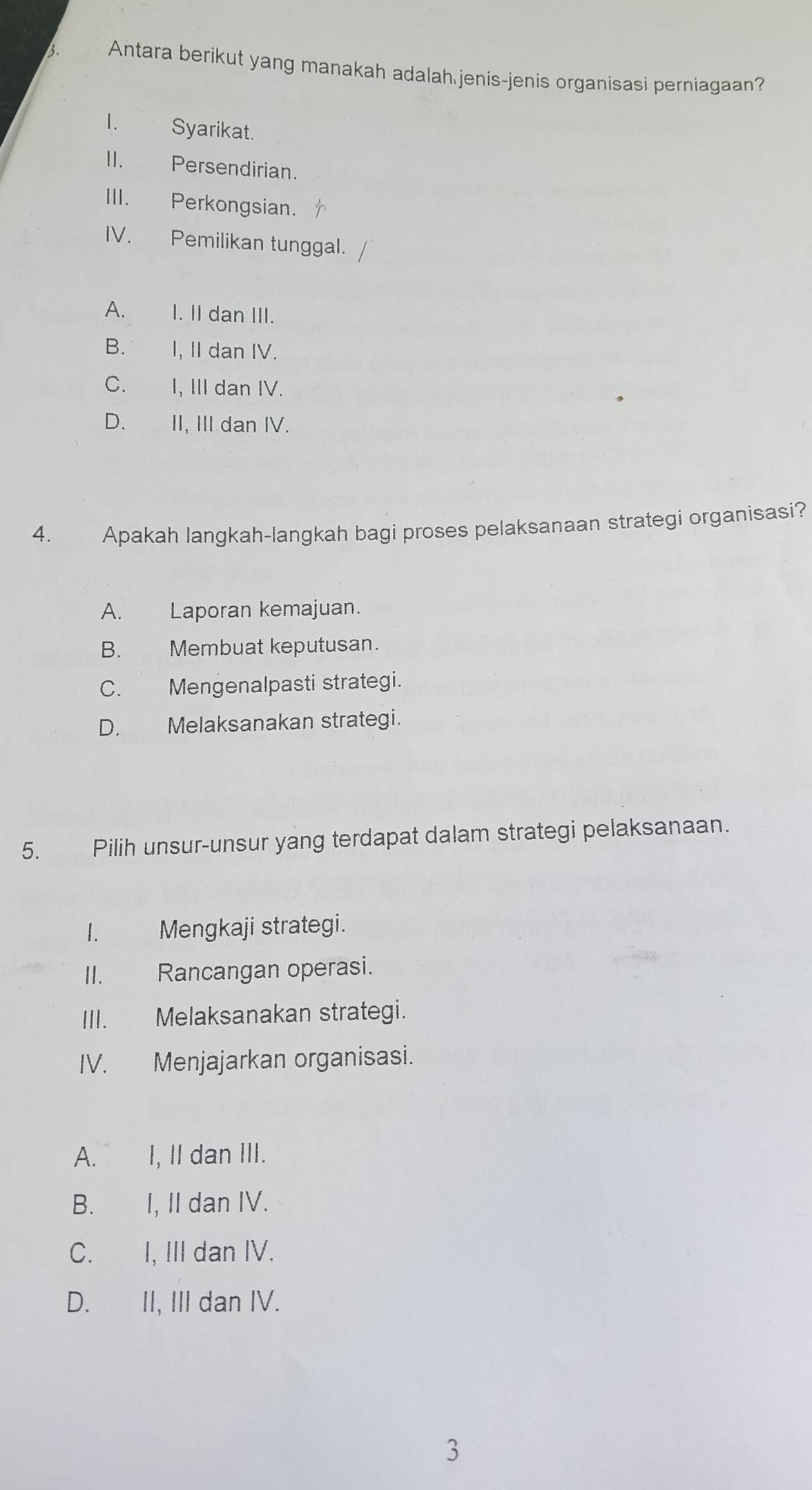 Antara berikut yang manakah adalah jenis-jenis organisasi perniagaan?
I. Syarikat.
II. Persendirian.
III. Perkongsian.
IV. Pemilikan tunggal.
A. I. II dan III.
B. I, II dan IV.
C. I, III dan IV.
D. II, III dan IV.
4. Apakah langkah-langkah bagi proses pelaksanaan strategi organisasi?
A. Laporan kemajuan.
B. Membuat keputusan.
C. Mengenalpasti strategi.
D. Melaksanakan strategi.
5. Pilih unsur-unsur yang terdapat dalam strategi pelaksanaan.
I. Mengkaji strategi.
II. Rancangan operasi.
III. Melaksanakan strategi.
IV. Menjajarkan organisasi.
A.£ I, II dan III.
B. I, II dan IV.
C. I, III dan IV.
D. II, III dan IV.
3