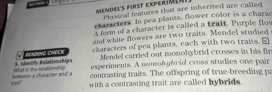 Ongins 
MEnDEL´S fIrsT EXPERIMENT. 
Physical features that are inherited are called 
characters. In pea plants, flower color is a charad 
A form of a character is called a trait. Purple flow 
and white flowers are two traits. Mendel studied 
READING CHECK characters of pea plants, each with two traits. ￥ 
3. Identify Relationships Mendel carried out monohybrid crosses in his fir 
What is the relationship experiments. A monohybrid cross studies one pair 
between a character and a contrasting traits. The offspring of true-breeding pa 
trait? 
with a contrasting trait are called hybrids.