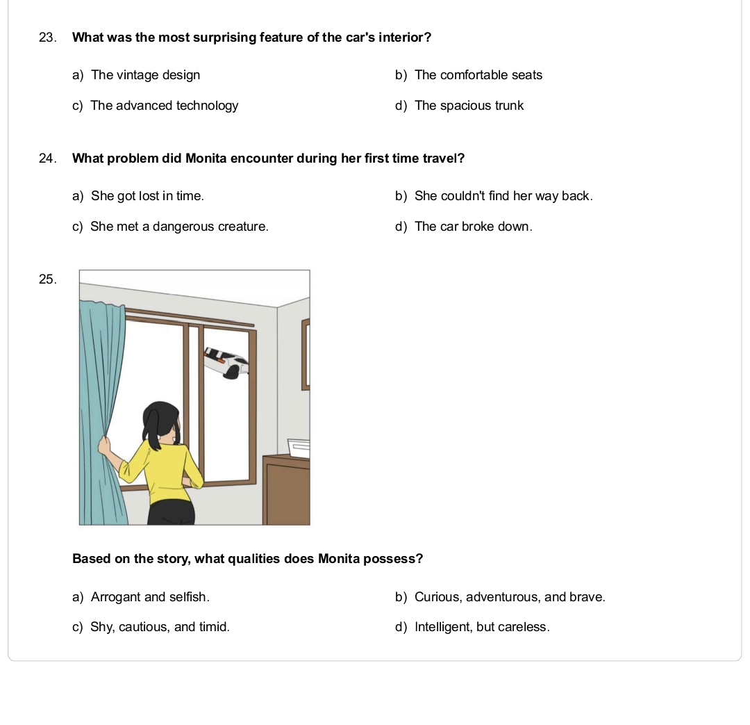What was the most surprising feature of the car's interior?
a) The vintage design b) The comfortable seats
c) The advanced technology d The spacious trunk
24. What problem did Monita encounter during her first time travel?
a) She got lost in time. b) She couldn't find her way back.
c) She met a dangerous creature. d) The car broke down.
25.
Based on the story, what qualities does Monita possess?
a) Arrogant and selfish. b) Curious, adventurous, and brave.
c) Shy, cautious, and timid. d) Intelligent, but careless.
