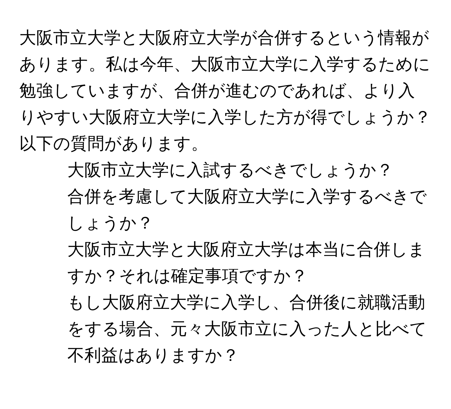 大阪市立大学と大阪府立大学が合併するという情報があります。私は今年、大阪市立大学に入学するために勉強していますが、合併が進むのであれば、より入りやすい大阪府立大学に入学した方が得でしょうか？以下の質問があります。  
1. 大阪市立大学に入試するべきでしょうか？  
2. 合併を考慮して大阪府立大学に入学するべきでしょうか？  
3. 大阪市立大学と大阪府立大学は本当に合併しますか？それは確定事項ですか？  
4. もし大阪府立大学に入学し、合併後に就職活動をする場合、元々大阪市立に入った人と比べて不利益はありますか？