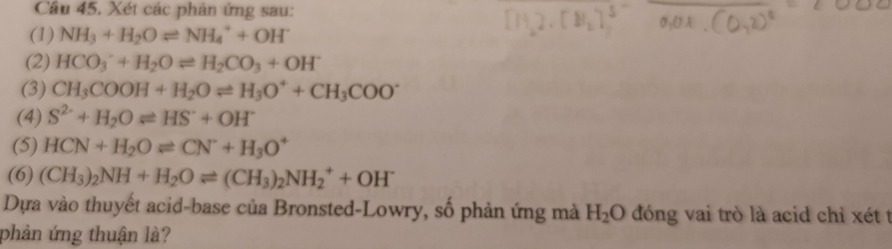 Cầu 45. Xét các phản ứng sau: 
(1) NH_3+H_2Oleftharpoons NH_4^(++OH^-)
(2) HCO_3^(-+H_2)Oleftharpoons H_2CO_3+OH^-
(3) CH_3COOH+H_2Oleftharpoons H_3O^++CH_3COO^-
(4) S^(2-)+H_2Oleftharpoons HS^-+OH^-
(5) HCN+H_2Oleftharpoons CN+H_3O^+
(6) (CH_3)_2NH+H_2Oleftharpoons (CH_3)_2NH_2^(++OH^-)
Dựa vào thuyết acid-base của Bronsted-Lowry, số phản ứng mà H_2O đóng vai trò là acid chỉ xét t 
phản ứng thuận là?