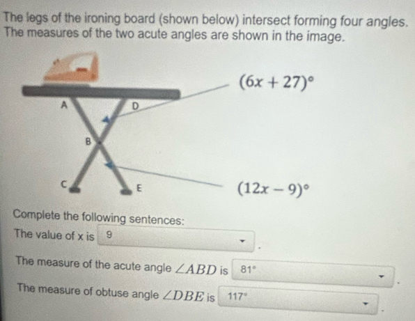 The legs of the ironing board (shown below) intersect forming four angles.
The measures of the two acute angles are shown in the image.
Complete the following sentences:
The value of x is 9
The measure of the acute angle ∠ ABD is 81°
The measure of obtuse angle ∠ DBE is 117°