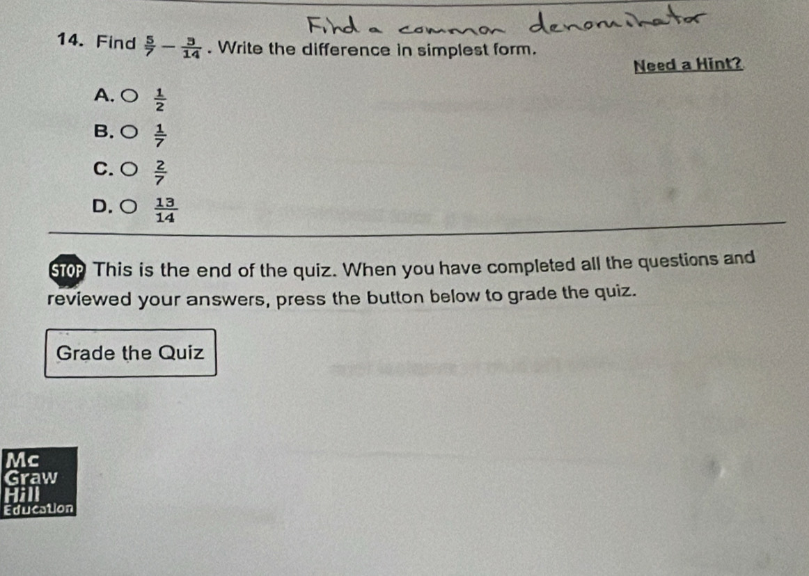 Find  5/7 - 3/14 . Write the difference in simplest form.
Need a Hint?
A.○  1/2 
B. ○  1/7 
C. ○  2/7 
D. ○  13/14 
ST0p This is the end of the quiz. When you have completed all the questions and
reviewed your answers, press the button below to grade the quiz.
Grade the Quiz
Mc
Graw
Hill
Education