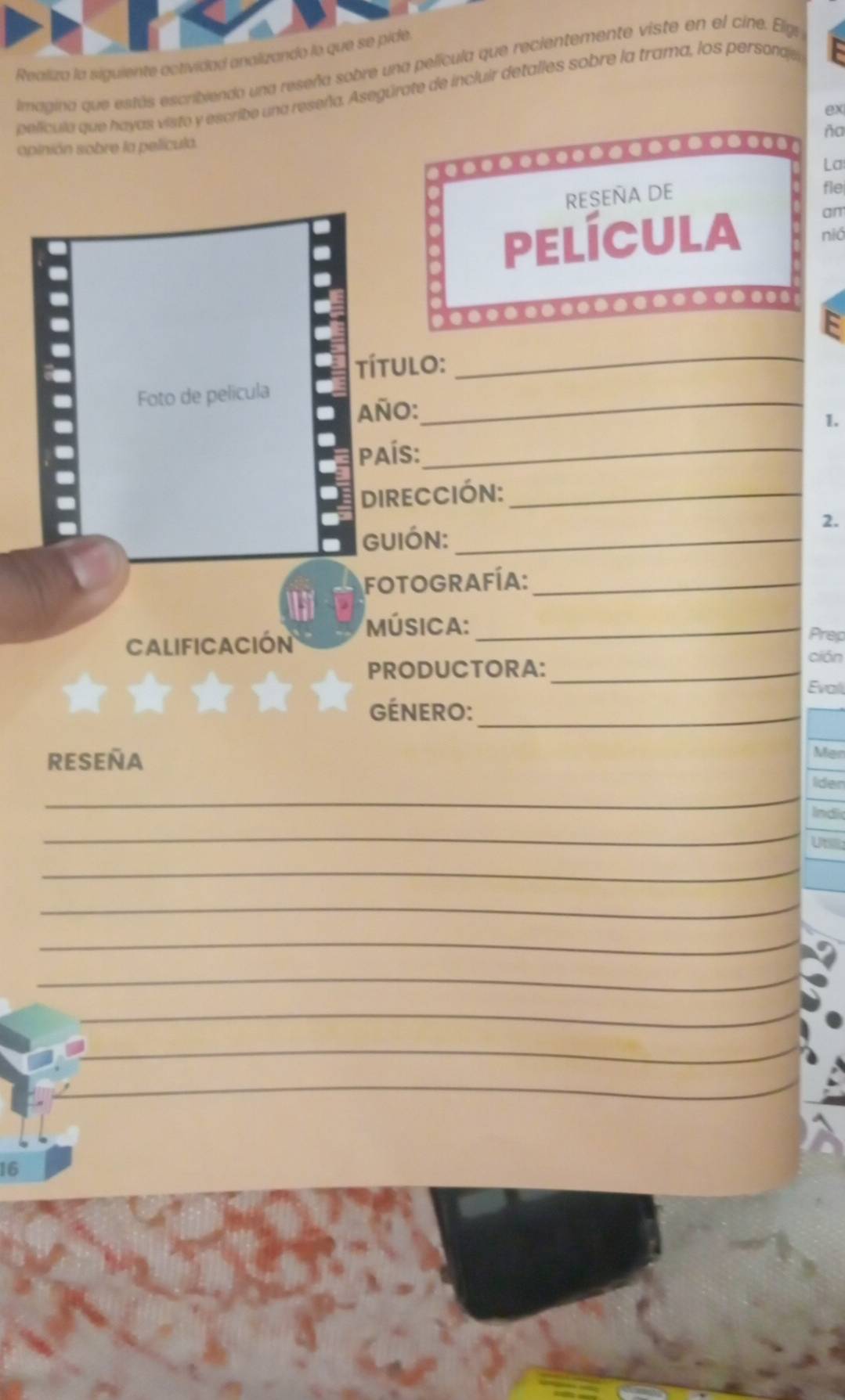 Realiza la siguiente actividad analizando lo que se pide 
limagina que estás escribiendo una reseña sobre una película que recientemente viste en el cine. Elge 
película que hayas visto y escribe una reseña. Asegúrate de incluir detalles sobre la trama, los personde 
ex 
ña 
opinión sobre la película. 
La 
RESEÑA DE 
fle 
am 
película nió 
a 
título:_ 
Foto de película 
AñO: 
_ 
1. 
País:_ 
DIRECCIÓN:_ 
2. 
GUIÓN:_ 
fOtograFíA:_ 
Música:_ 
Calificación 
Prep 
PRODUCTORA:_ 
ción 
Evali 
GÉNERO:_ 
RESEÑA 
Mär 
_ 
_ 
_ 
_ 
_ 
_ 
_ 
_ 
_ 
_ 
16