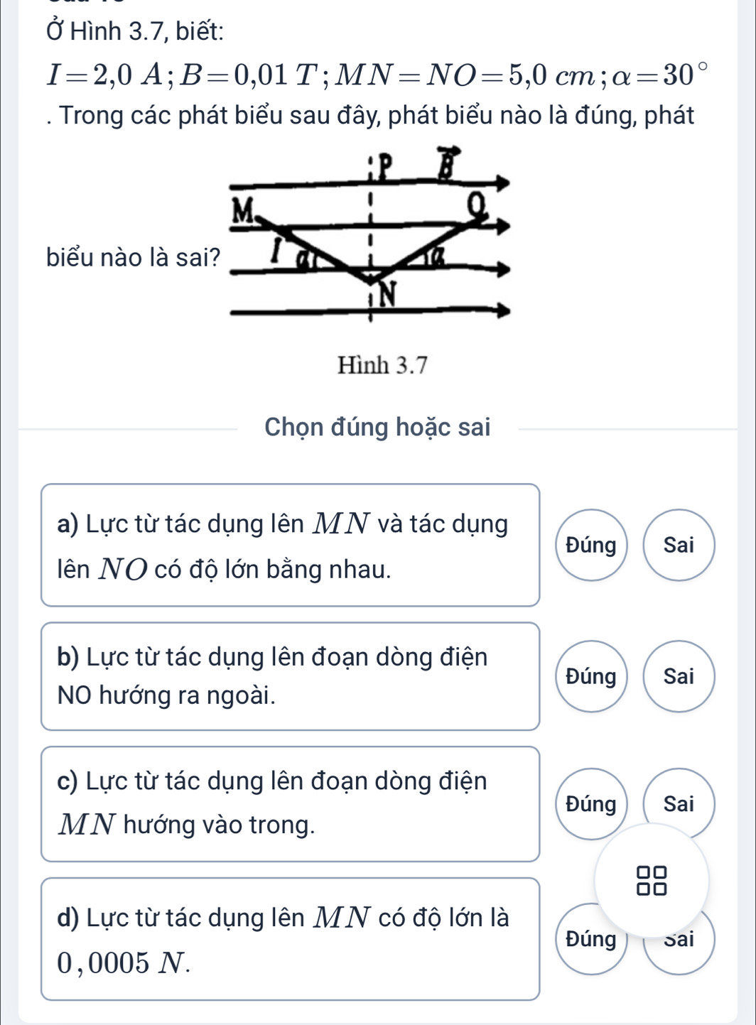 Ở Hình 3.7, biết:
I=2,0A; B=0,01T; MN=NO=5,0cm; alpha =30°. Trong các phát biểu sau đây, phát biểu nào là đúng, phát
: P B
M.
biểu nào là sai? 1
N
Hình 3.7
Chọn đúng hoặc sai
a) Lực từ tác dụng lên MN và tác dụng
Đúng Sai
ên NO có độ lớn bằng nhau.
b) Lực từ tác dụng lên đoạn dòng điện
Đúng Sai
NO hướng ra ngoài.
c) Lực từ tác dụng lên đoạn dòng điện
Đúng Sai
MN hướng vào trong.
d) Lực từ tác dụng lên MN có độ lớn là
Đúng sai
0, 0005 N.