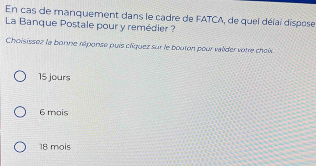 En cas de manquement dans le cadre de FATCA, de quel délai dispose
La Banque Postale pour y remédier ?
Choisissez la bonne réponse puis cliquez sur le bouton pour valider votre choix.
15 jours
6 mois
18 mois