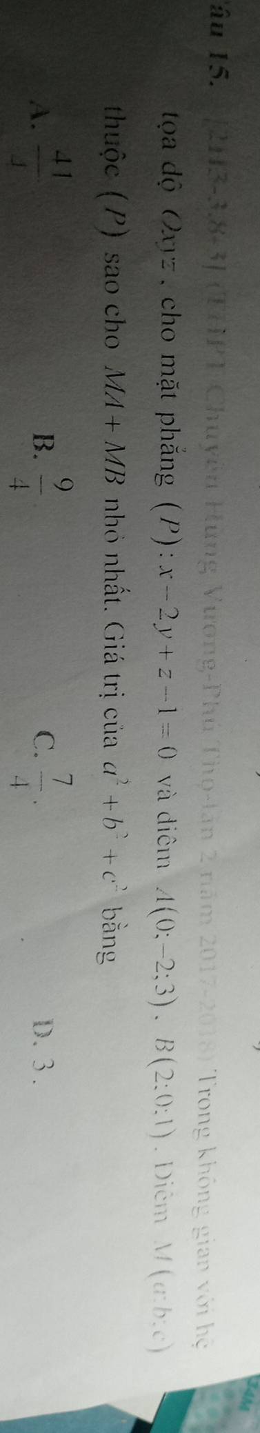 Tâu 15. 1[2H3-3.8-3] (THPT Chuyên Hùng Vương-Phú Thọ-tân 2 năm 2017-2018) Trong không gian với hệ
tọa độ Oxyz, cho mặt phắng (P): x-2y+z-1=0 và điêm A(0;-2;3), B(2;0:1). Diêm M(a:b:c)
thuộc (P) sao cho MA+MB nhỏ nhất. Giá trị của a^2+b^2+c^2 bằng
B.
C.
A.  41/4   9/4   7/4 . D. 3.