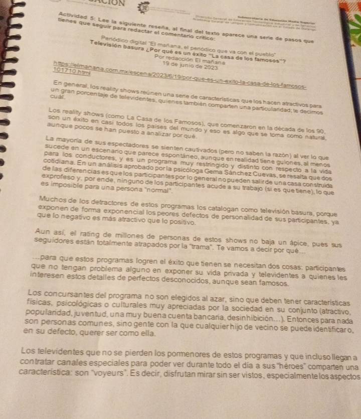 ACION
Actividad 5: Lee la siguiente reseña, al final del texto aparece una serie de pasos que
tienes que seguir para redactar el comentaro críticó:
Perlódico digital "El mañana, el peródico que va con el pueblo"
Televisión basura ¿Por qué es un éxito "La casa de los famosos'?
Por redacción El mañana
19 de junío de 2023
101710 htmil
https://elmanana.com.mx/escena/2023/6/19/por-que-es-un-exito-la-casa-de-los-famosos-
En general, los reality shows reúnen una sere de características que los hacen atractivos para
cuài 
un gran porcentaje de televidentes, quienes también comparten una particularidad; le decimos
Los reality shows (como La Casa de los Famosos), que comenzaron en la década de los 90,
son un éxito en casí todos los países del mundo y eso es algo que se toma como natural.
aunque pocos se han puesto a analizar por qué.
La mayoría de sus espectadores se sienten cautivados (pero no saben la razón) al ver lo que
sucede en un escenario que parece espontáneo, aunque en realidadtiene guiones, al menos
para los conductores, y es un programa muy restríngido y distinto con respecto a la vida
cotidiana. En un análisis aprobado por la psicóloga Gema Sánchez Cuevas, se resalta que dos
de las diferencías es que los participantes por lo general no pueden salír de una casa construída
exprofeso y, por ende, nínguno de los participantes acude a su trabajo (si es quetiene), lo que
es imposible para una persona 'normal".
Muchos de los detractores de estos programas los catalogan como televisión basura, porque
exponen de forma exponencial los peores defectos de personalidad de sus participantes, ya
que lo negativo es más atractivo que lo positivo.
Aun así, el rating de millones de personas de estos shows no baja un ápice, pues sus
seguidores están totalmente atrapados por la "trama". Te vamos a decir por qué
.  para que estos programas logren el éxito que tienen se necesitan dos cosas: participantes
que no tengan problema alguno en exponer su vída privada y televidentes a quienes les
interesen estos detalles de perfectos desconocidos, aunque sean famosos.
Los concursantes del programa no son elegidos al azar, sino que deben tener características
físicas, psicológicas o culturales muy apreciadas por la sociedad en su conjunto (atractivo,
popularidad, juventud, una muy buena cuenta bancaria, desinhibición...). Entonces para nada
son personas comunes, sino gente con la que cualquier hijo de vecino se puede identificar o,
en su defecto, querer ser como ella.
Los televidentes que no se pierden los pormenores de estos programas y que incluso llegan a
contratar canales especiales para poder ver durante todo el día a sus 'hèroes'' comparten una
característica: son "voyeurs”. Es decir, disfrutan mirar sin ser vistos, especialmente los aspectos