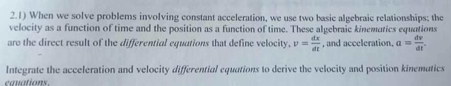 2.1) When we solve problems involving constant acceleration, we use two basic algebraic relationships; the 
velocity as a function of time and the position as a function of time. These algebraic kinematics equations 
are the direct result of the differential equations that define velocity, v= dx/dt  , and acceleration, a= dv/dt . 
Integrate the acceleration and velocity differential equations to derive the velocity and position kinematics 
equations.