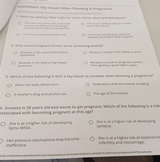 Worksheet: Key Issues When Planning A Pregnancy
https://study.com/ac.ademy/esson/key-issues-when-planning-a-pregnancy.html
1. Susan has epilepsy. What might her doctor tell her about getting pregnant?
That there are some risks associated
with her condition, but with proper That Susan needs to wear a constant
monitoring the baby should be fine. heart rate monitor.
That Susan should take folic arid That Susan should stop taking her
epilepsy medication while pregnant.
2. Why should pregnant women avoid consuming alcohol?
Because it can cause Fetal Alcohol
Syndrome. Because it impairs their ability to drive.
Because it can lead to high blood Because it prevents pregnant women
pressure. from getting a good night's sleep.
3. Which of the following is NOT a key factor to consider when planning a pregnancy?
When the baby will be born. Medications that the mother is taking.
A mother's drug and alcohol use. The age of the mother.
4. Annette is 38 years old and wants to get pregnant. Which of the following is a risk
associated with becoming pregnant at this age?
She is at a higher risk of developing She is at a higher risk of developing
Spina Bifida. epilepsy.
Her previous vaccinations may become She is at a higher risk of experiencir
ineffective. infertility and miscarriage.
ctudy.com/academy/practice/print-quiz-worksheet/quiz-worksheet-factors-to-consider-in-planning-a-pregnancy.html?format=print