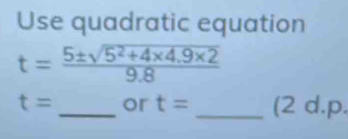 Use quadratic equation
t= (5± sqrt(5^2+4* 4.9* 2))/9.8 
t= _or t= _(2 d.p.