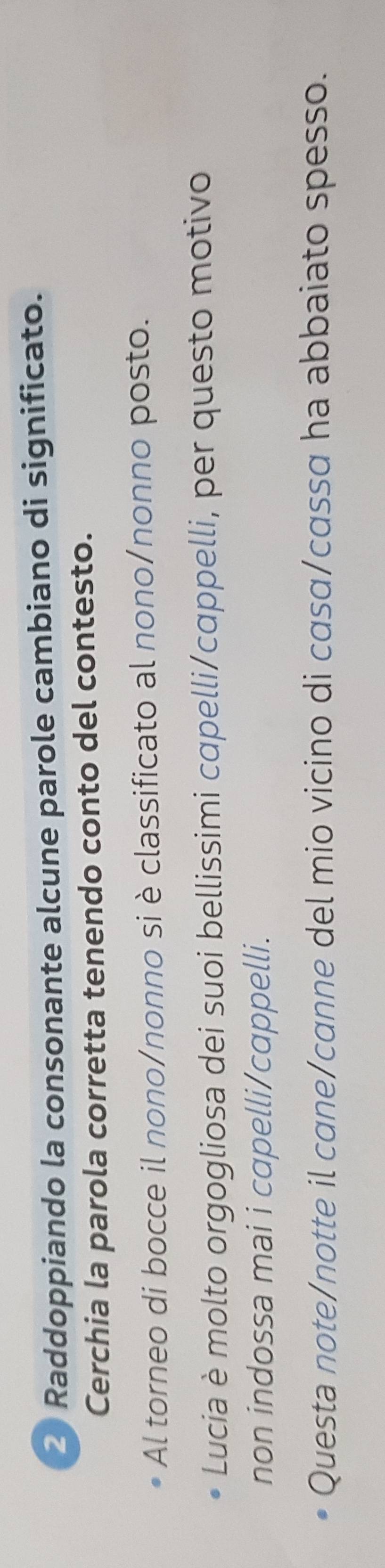 Raddoppiando la consonante alcune parole cambiano di significato. 
Cerchia la parola corretta tenendo conto del contesto. 
Al torneo di bocce il nono/nonno si è classificato al nono/nonno posto. 
Lucia è molto orgogliosa dei suoi bellissimi capelli/cappelli, per questo motivo 
non indossa mai i capelli/cappelli. 
Questa note/notte il cane/canne del mio vicino di casɑ/cassa ha abbaiato spesso.