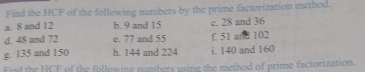 Find the HCF of the following numbers by the prime factorization method. 
a. 8 and 12 b. 9 and 15 c. 28 and 36
d. 48 and 72 e. 77 and 55 f. 51 and 102
g. 135 and 150 h. 144 and 224 i. 140 and 160
Find the HCF of the following numbers using the method of prime factorization.