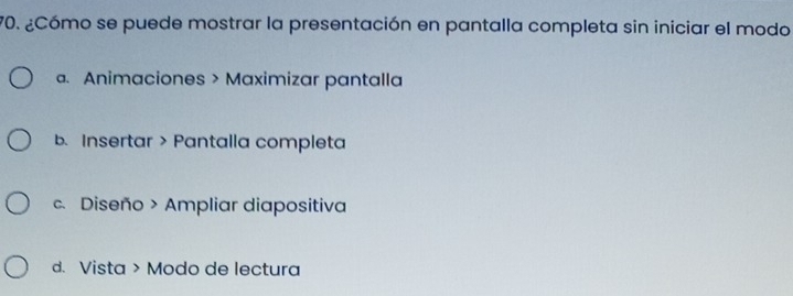 ¿Cómo se puede mostrar la presentación en pantalla completa sin iniciar el modo. Animaciones > Maximizar pantalla
b. Insertar > Pantalla completa
c. Diseño > Ampliar diapositiva
d. Vista > Modo de lectura