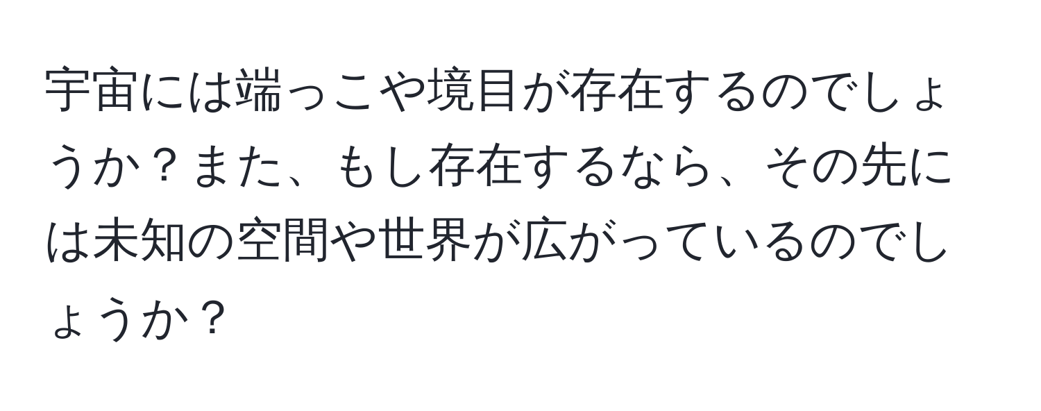 宇宙には端っこや境目が存在するのでしょうか？また、もし存在するなら、その先には未知の空間や世界が広がっているのでしょうか？