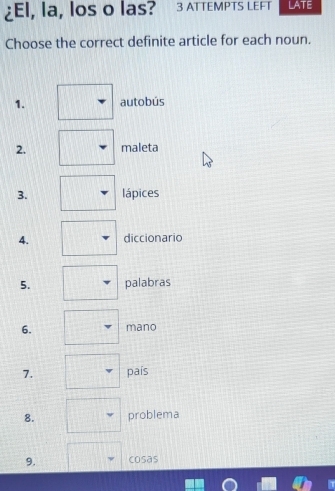 ¿El, la, los o las? 3 ATTEMPTS LEFT LATE 
Choose the correct definite article for each noun. 
1. autobús 
2. maleta 
3. lápices 
4. diccionario 
5. palabras 
6. mano 
7. país 
8. problema 
9. cosas