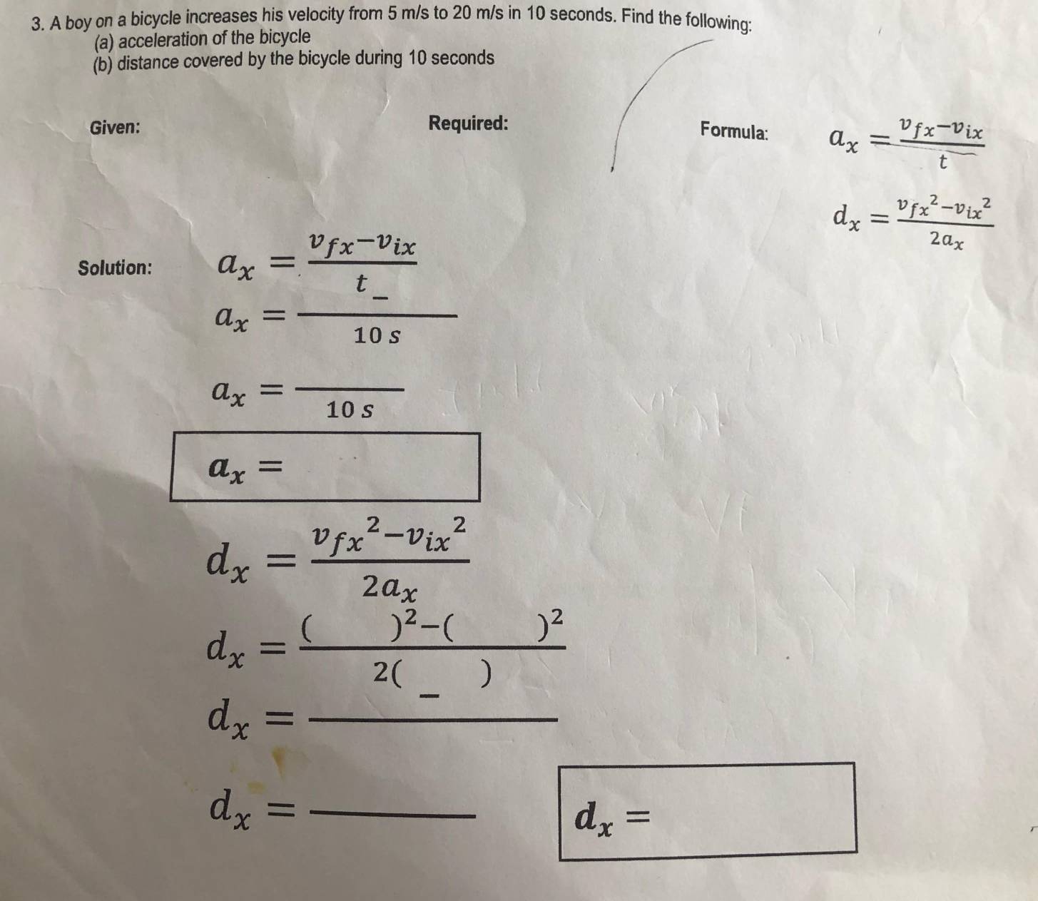 A boy on a bicycle increases his velocity from 5 m/s to 20 m/s in 10 seconds. Find the following: 
(a) acceleration of the bicycle 
(b) distance covered by the bicycle during 10 seconds
Given: Required: 
Formula: a_x=frac v_fx-v_ixt
d_x=frac (v_fx)^2-v_(ix)^22a_x
Solution: a_x=frac v_fx-v_ixt
a_x= (-)/10s 
a_x=frac 10s
a_x=
d_x=frac (v_fx)^2-v_(ix)^22a_x
d_x=frac ()^2-()^22(_ )
_ d_x=_ 
_ d_x=
d_x=