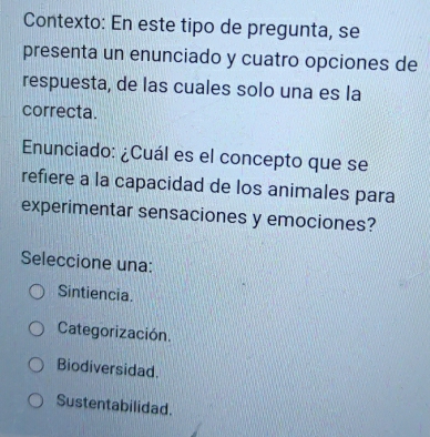 Contexto: En este tipo de pregunta, se
presenta un enunciado y cuatro opciones de
respuesta, de las cuales solo una es la
correcta.
Enunciado: ¿Cuál es el concepto que se
refiere a la capacidad de los animales para
experimentar sensaciones y emociones?
Seleccione una:
Sintiencia.
Categorización
Biodiversidad.
Sustentabilidad.