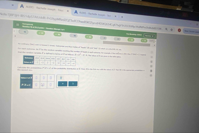 ALEKS - Rachelle Joseph - Fina! X A ALEKS - Rachelle Joseph - Test 
Nstkr7j8P3jH-IBS1dp57AtUddR-PrG9yyMRedZQZTxsfCOhwsBSKQ5ycutHf2iXQGS4CqX7hqVTrUiSOE6NycYAdNIPm5h44vb8iS15W... New Chrgine sat 
Fical (aptihoral 
Quetion % of 25 (1 paint) 1 Quntion Altempi: 1 of 1 Sire Renzining 3:29.33 Rachella V 
f 16
√ D √1 t9 √ 20 21
22 / 24
An ordinary (Tair) con is tossed 3 times. Outcomes are thus triples of "heads" (A) and "tails" (1) which we writs rtk, tot, etc 
For each outcome, lot N be the random variable counting the number of heads in each outcame, for esample, if the sutcome is Akl, then N(kad)=2 E téppise 
that the random variable X is defined in terms x=x^2-x-4 The values of I are given in the table beli. 
the second row. Calculate the probabillities P(X=1) of the probabillity distribution of X. First, fill in the first row with the values of X. Them fll in the appropriate probabilites in
 □ /□  
× 5