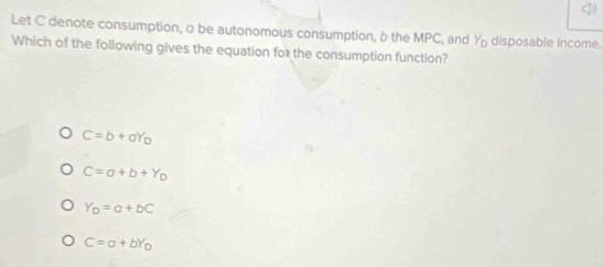 Let C denote consumption, σ be autonomous consumption, b the MPC, and Y disposable income.
Which of the following gives the equation for the consumption function?
C=b+aY_D
C=a+b+Y_D
Y_D=a+bC
C=a+bY_D