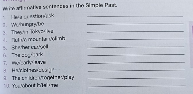 Write affirmative sentences in the Simple Past. 
1. He/a question/ask_ 
2. We/hungry/be 
_ 
3. They/in Tokyo/live_ 
4. Ruth/a mountain/climb_ 
5. She/her car/sell 
_ 
6. The dog/bark 
_ 
7. We/early/leave 
_ 
8. He/clothes/design_ 
9. The children/together/play_ 
10. You/about it/tell/me_