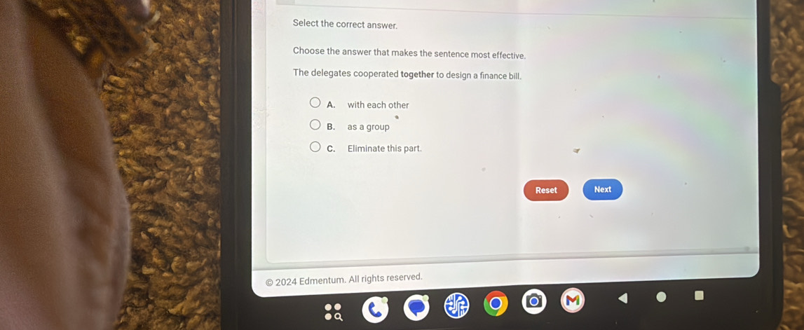 Select the correct answer.
Choose the answer that makes the sentence most effective.
The delegates cooperated together to design a finance bill.
A. with each other
B. as a group
C. Eliminate this part.
Reset Next
2024 Edmentum. All rights reserved.