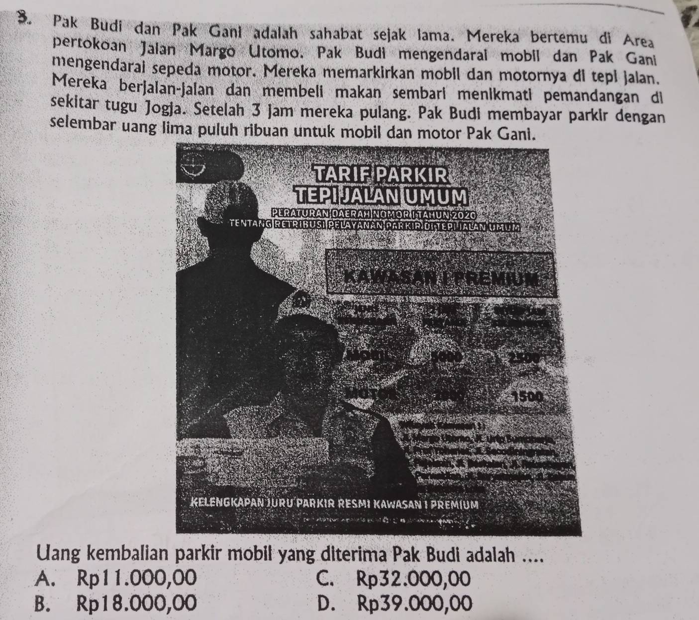 Pak Budi dan Pak Gani adalah sahabat sejak lama. Mereka bertemu di Area
pertokoan Jalan Margo Utomo. Pak Budi mengendaral mobil dan Pak Gani
mengendarai sepeda motor. Mereka memarkirkan mobil dan motornya di tepl jalan.
Mereka berjalan-jalan dan membeli makan sembari menikmati pemandangan di
sekitar tugu Jogja. Setelah 3 jam mereka pulang. Pak Budi membayar parkir dengan
selembar uang lima puluh ribuan untuk mobil dan motor Pak Gani.
Uang kembalian parkir mobil yang diterima Pak Budi adalah ....
A. Rp11.000,00 C. Rp32.000,00
B. Rp18.000,00 D. Rp39.000,00