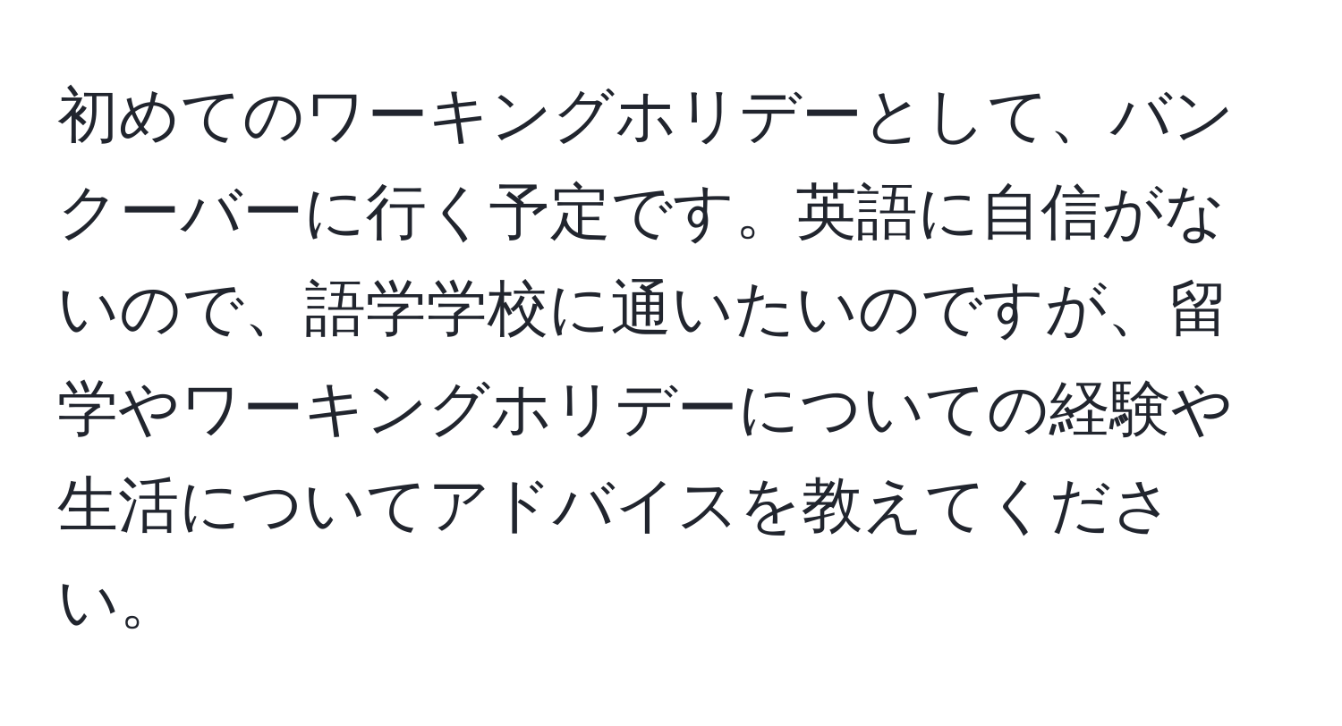 初めてのワーキングホリデーとして、バンクーバーに行く予定です。英語に自信がないので、語学学校に通いたいのですが、留学やワーキングホリデーについての経験や生活についてアドバイスを教えてください。