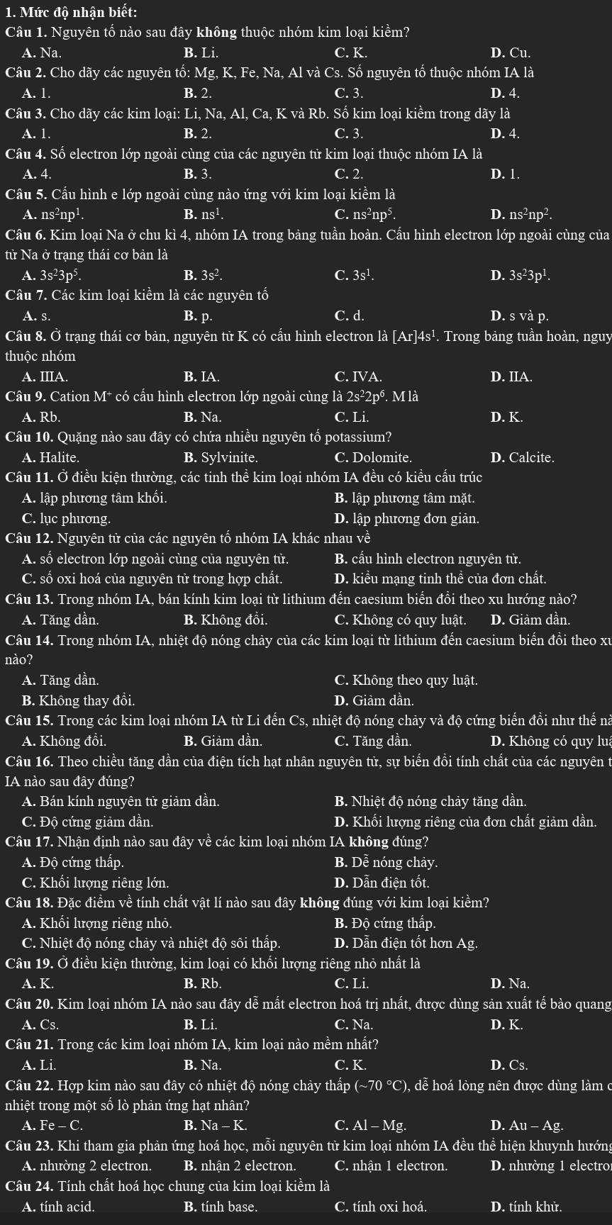 Mức độ nhận biết:
Câu 1. Nguyên tố nào sau đây không thuộc nhóm kim loại kien n?
A. Na. B. Li. C. K. D. Cu.
Câu 2. Cho dãy các nguyên tổ: Mg, K-Fe Na, Al và Cs. Số nguyên tổ thuộc nhóm IA là
A. 1. B. 2. C. 3. D. 4.
Câu 3. Cho dãy các kim loại: Li, Na, Al,Ca,K K và Rb. Số kim loại kiểm trong dãy là
A. 1. B. 2. C. 3. D. 4.
Câu 4. Số electron lớp ngoài cùng của các nguyên tử kim loại thuộc nhóm IA là
A. 4. B. 3. C. 2. D. 1.
Cầu 5. Cấu hình e lớp ngoài cùng nào ứng với kim loại kiềm là
a ns^2np^1. B. ns¹. C. ns^2np^5. D. ns^2np^2.
Câu 6. Kim loại Na ở chu kì 4, nhóm IA trong bảng tuần hoàn. Cầu hình electron lớp ngoài cùng của
từ Na ở trạng thái cơ bản là
A. 3s^23p^5 B. 3s^2. C. 3s^1. D. 3s^23p^1.
Câu 7. Các kim loại kiểm là các nguyên tố
A. s. B. p. C. d. D. SVa p.
Câu 8. Ở trạng thái cơ bản, nguyên tir K co 6 cấu hình electron là [Ar] 4s¹. Trong bảng tuần hoàn, nguy
thuộc nhóm
A. IIIA. B. [A C. IVA. D. IIA.
Câu 9. Cation M * có cấu hình electron lớp ngoài cùng a2s^22p^6. M là
A. Rb. B. Na. C. Li. D. K.
Câu 10. Quặng nào sau đây có chứa nhiều nguyên tố potassium?
A. Halite. B. Sylvinite. C. Dolomite. D. Calcite.
Câu 11. Ở điều kiện thường, các tinh thể kim loại nhóm IA đều có kiểu cấu trúc
A. lập phương tâm khối. B. lập phương tâm mặt.
C. lục phương. D. lập phương đơn giản.
Câu 12. Nguyên tử của các nguyên tố nhóm IA khác nhau về
A. số electron lớp ngoài cùng của nguyên tử. B. cấu hình electron nguyên tử.
C. số oxi hoá của nguyên tử trong hợp chất. D. kiểu mạng tinh thể của đơn chất.
Câu 13. Trong nhóm IA, bán kính kim loại từ lithium đến caesium biến đồi theo xu hướng nào?
A. Tăng dần. B. Không đồi. C. Không có quy luật. D. Giảm dần.
Câu 14. Trong nhóm IA, nhiệt độ nóng chảy của các kim loại từ lithium đến caesium biển đồi theo xu
nào?
A. Tăng dần. C. Không theo quy luật.
B. Không thay đồi. D. Giảm dần.
Câu 15. Trong các kim loại nhóm IA từ Li đến Cs, nhiệt độ nóng chảy và độ cứng biến đồi như thế nà
A. Không đồi. B. Giảm dần. C. Tăng dần. D. Không có quy lua
Câu 16. Theo chiều tăng dần của điện tích hạt nhân nguyên tử, sự biến đồi tính chất của các nguyên t
IA nào sau đây đúng?
A. Bán kính nguyên tử giảm dần. B. Nhiệt độ nóng chảy tăng dần.
C. Độ cứng giảm dần. D. Khối lượng riêng của đơn chất giảm dần.
Câu 17. Nhận định nào sau đây về các kim loại nhóm IA không đúng?
A. Độ cứng thấp. B. Dễ nóng chảy.
C. Khối lượng riêng lớn. D. Dẫn điện tốt
Câu 18. Đặc điểm về tính chất vật lí nào sau đây không đúng với kim loại kiềm?
A. Khối lượng riêng nhỏ. B. Độ cứng thấp.
C. Nhiệt độ nóng chảy và nhiệt độ sôi thấp. D. Dẫn điện tốt hơn Ag.
Câu 19. Ở điều kiện thường, kim loại có khối lượng riêng nhỏ nhất là
A. K. B. Rb C. Li. D. Na.
Câu 20. Kim loại nhóm IA nào sau vector Ohat ? àv dwidehat a lễ mắt electron hoá trị nhất, được dùng sản xuất tế bào quang
A. Cs. B. Li. C. Na. D. K.
Câu 21. Trong các kim loại nhóm IA, kim loại nào mềm nhất?
A. Li. B. Na. C. K. D. Cs.
Câu 22. Hợp kim nào sau đây có nhiệt độ nóng chảy thấp (sim 70°C) ,dễ hoa 1 lỏng nên được dùng làm ở
nhiệt trong một số lò phản ứng hạt nhân?
A. Fe-C. Na-K. C. Al-Mg. D. Au-Ag
Câu 23. Khi tham gia phản ứng hoá học, mỗi nguyên tử kim loại nhóm IA đều thể hiện khuynh hướng
A. nhường 2 electron. B. nhận 2 electron. C. nhận 1 electron. D. nhường 1 electro
Câu 24. Tính chất hoá học chung của kim loại kiềm là
A. tính acid. B. tính base. C. tính oxi hoá. D. tính khử.