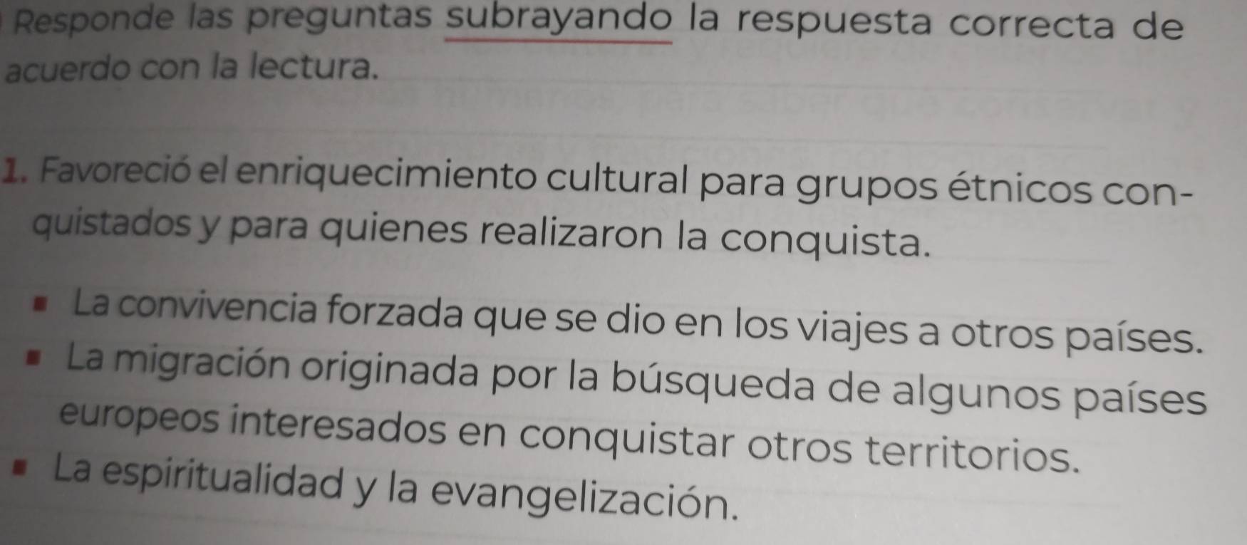 Responde las preguntas subrayando la respuesta correcta de
acuerdo con la lectura.
1. Favoreció el enriquecimiento cultural para grupos étnicos con-
quistados y para quienes realizaron la conquista.
La convivencia forzada que se dio en los viajes a otros países.
La migración originada por la búsqueda de algunos países
europeos interesados en conquistar otros territorios.
La espiritualidad y la evangelización.