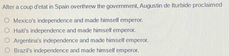 After a coup d’etat in Spain overthrew the government, Augustin de Iturbide proclaimed
Mexico's independence and made himself emperor.
Haiti's independence and made himself emperor.
Argentina's independence and made himself emperor.
Brazil's independence and made himself emperor.