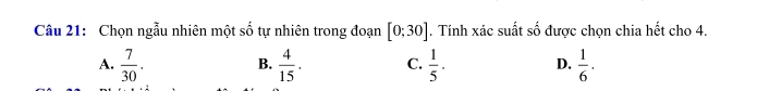 Chọn ngẫu nhiên một số tự nhiên trong đoạn [0;30]. Tính xác suất số được chọn chia hết cho 4.
A.  7/30 . B.  4/15 . C.  1/5 · D.  1/6 .