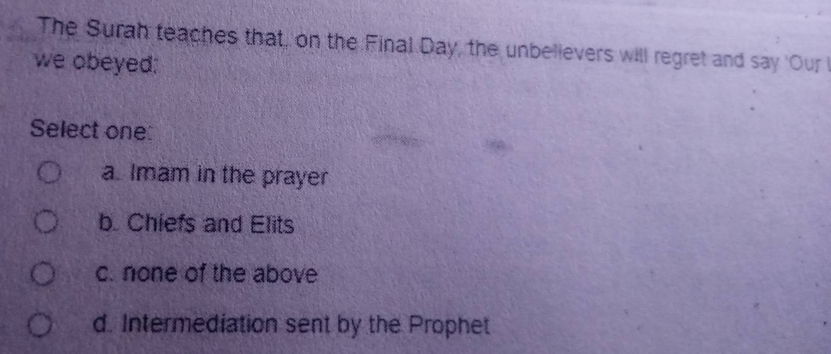 The Surah teaches that, on the Final Day, the unbelievers will regret and say 'Our 
we obeyed:
Select one:
a. Imam in the prayer
b. Chiefs and Elits
c. none of the above
d. Intermediation sent by the Prophet