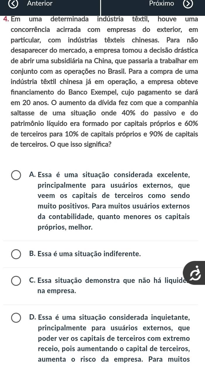 Anterior Próximo
4. Em uma determinada indústria têxtil, houve uma
concorrência acirrada com empresas do exterior, em
particular, com indústrias têxteis chinesas. Para não
desaparecer do mercado, a empresa tomou a decisão drástica
de abrir uma subsidiária na China, que passaria a trabalhar em
conjunto com as operações no Brasil. Para a compra de uma
indústria têxtil chinesa já em operação, a empresa obteve
financiamento do Banco Exempel, cujo pagamento se dará
em 20 anos. O aumento da dívida fez com que a companhia
saltasse de uma situação onde 40% do passivo e do
patrimônio líquido era formado por capitais próprios e 60%
de terceiros para 10% de capitais próprios e 90% de capitais
de terceiros. O que isso significa?
A. Essa é uma situação considerada excelente,
principalmente para usuários externos, que
veem os capitais de terceiros como sendo
muito positivos. Para muitos usuários externos
da contabilidade, quanto menores os capitais
próprios, melhor.
B. Essa é uma situação indiferente.
C. Essa situação demonstra que não há liquide.
na empresa.
D. Essa é uma situação considerada inquietante,
principalmente para usuários externos, que
poder ver os capitais de terceiros com extremo
receio, pois aumentando o capital de terceiros,
aumenta o risco da empresa. Para muitos