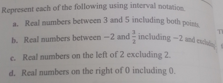 Represent each of the following using interval notation. 
a. Real numbers between 3 and 5 including both points 
Tl 
b. Real numbers between −2 and  3/2  including -2 and excluding 
c. Real numbers on the left of 2 excluding 2. 
d. Real numbers on the right of 0 including 0.