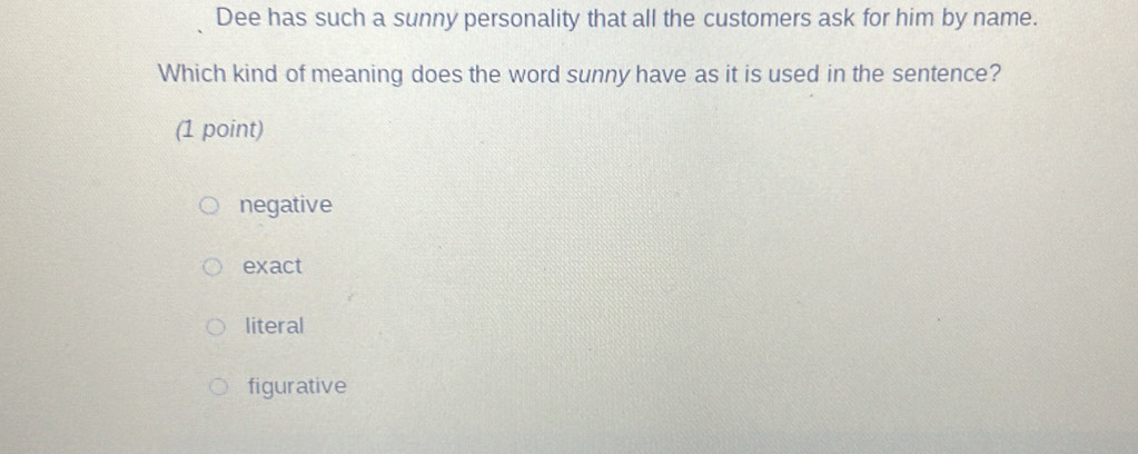 Dee has such a sunny personality that all the customers ask for him by name.
Which kind of meaning does the word sunny have as it is used in the sentence?
(1 point)
negative
exact
literal
figurative