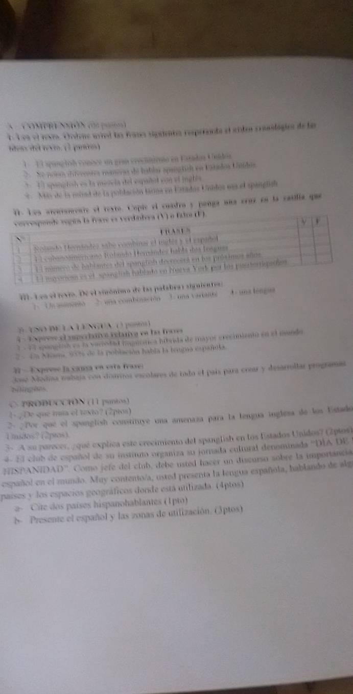 Conpr Nó ca pu)
E Len el revea. Ordene avred las frases sigaientes respeñanta el aisten cranologics de las
teas del rexto. (2 prios)
1  E l spangloó connce un gran crecnniemo en Esradoa Unidoa
e noio diivrentes mameras de hablm spaialicó en Eaándos Utidos
* 1l spangtish es la mezela del español con el inglés
* Más de la mivad de la población tarma en Frados Unilos uaa el spanglish
mente el texto. Copie el cuadra y panga una craz en la catilía que
1- L es el revro. De el sinónimo de las palabras signientess
Un asmento 2 una combinación 1. una variante  - una téngua
E ASO DE LA LENGUA () pontos )
4 Exprese el superlativo relativo en las feases
1  - 14 spanglisó es la varrsdad imguítica hibrida de mayor erecimientó en el mundo
2 - 4n Miama, 95% de la población había la tengua españula.
 - Exprese la cansa en esta frase:
José Modisa mabaja con doariros escolares de indo el país para crear y desarrollar programas
bi inghes
O PRODUCCIÓN (11 puntos)
4 ¿De que mía el texto? (2pios)
2- ¿Por que el spanglish constituye una amenaza para la lengua ingleza de los Estado
Umidos? (2píos)
3 A su parecer, ¿qué explica este crecimiento del spanglish en los Estados Unidos? (2plos)
4- El club de español de su instituto organiza su jornada cultural denominada ''DÍA DE
HISPANIDAD''. Como jefe del club, debe usted hacer un discurso sobre la importancia
español en el mundo. Muy contento/a, usted presenta la lengua española, hablando de alg
países y los espacios geográficos donde está utilizada. (4ptos)
a- Cite dos países hispanohablantes (1pto)
d- Presente el español y las zonas de utilización. (3ptos)