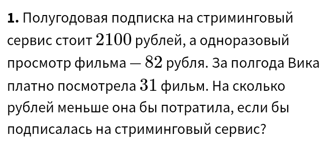 Пοлугодовая πодπиска на стриминговый 
сервис стоит 2100 рублей, а одноразовый 
просмотр фильма — 82 рубля. за πолгода Βика 
πлаτно πосмотрела 31 фильм. На сколько 
рублей меньше она бы πотратила, если бы 
πодписалась на стриминговый сервис?