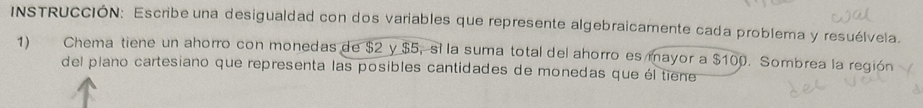 INSTRUCCIÓN: Escribe una desigualdad con dos variables que represente algebraicamente cada problema y resuélvela 
1) Chema tiene un ahorro con monedas de $2 y $5, si la suma total del ahorro es mayor a $100. Sombrea la región 
del plano cartesiano que representa las posibles cantidades de monedas que él tiene