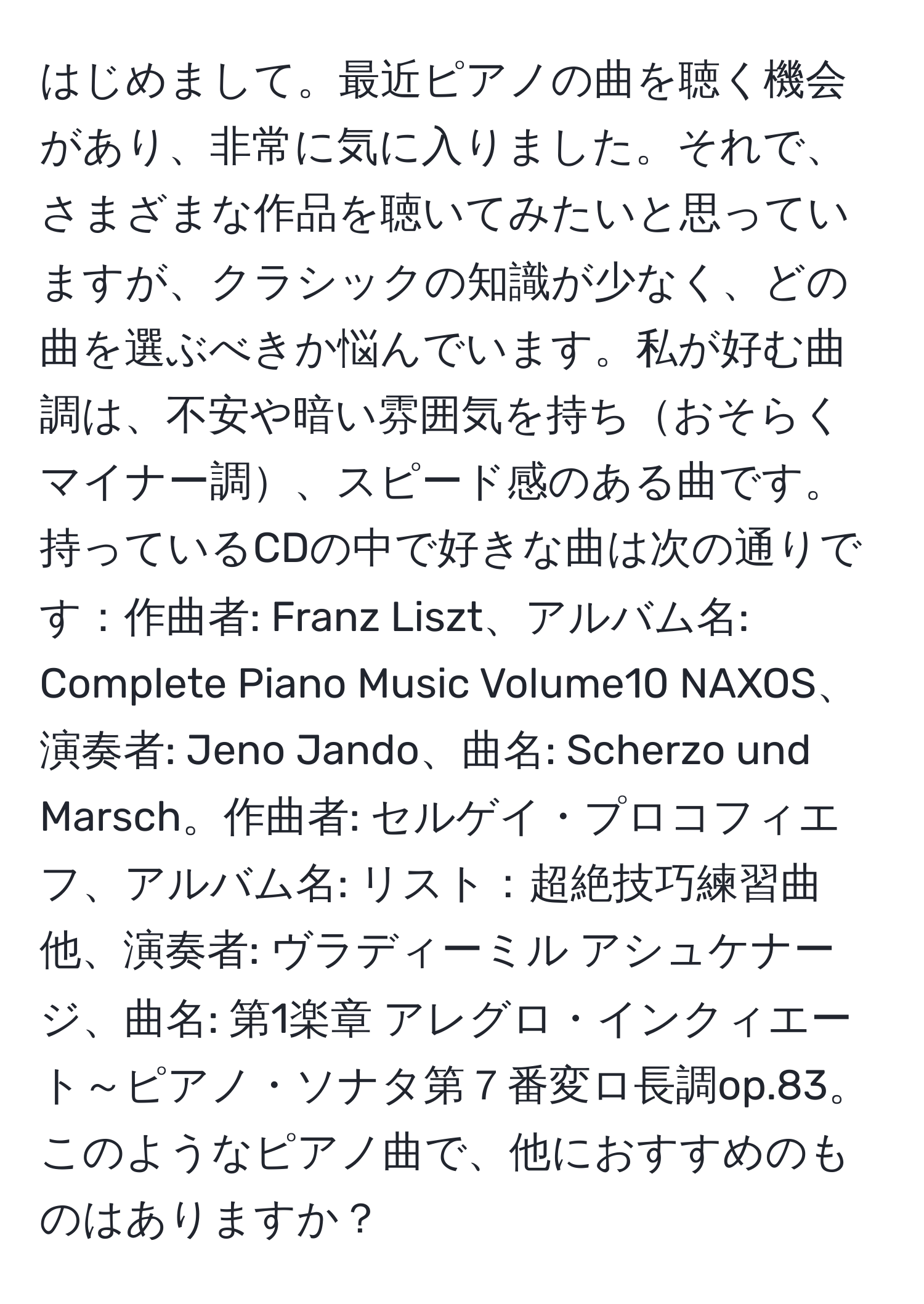 はじめまして。最近ピアノの曲を聴く機会があり、非常に気に入りました。それで、さまざまな作品を聴いてみたいと思っていますが、クラシックの知識が少なく、どの曲を選ぶべきか悩んでいます。私が好む曲調は、不安や暗い雰囲気を持ちおそらくマイナー調、スピード感のある曲です。持っているCDの中で好きな曲は次の通りです：作曲者: Franz Liszt、アルバム名: Complete Piano Music Volume10 NAXOS、演奏者: Jeno Jando、曲名: Scherzo und Marsch。作曲者: セルゲイ・プロコフィエフ、アルバム名: リスト：超絶技巧練習曲 他、演奏者: ヴラディーミル アシュケナージ、曲名: 第1楽章 アレグロ・インクィエート～ピアノ・ソナタ第７番変ロ長調op.83。このようなピアノ曲で、他におすすめのものはありますか？