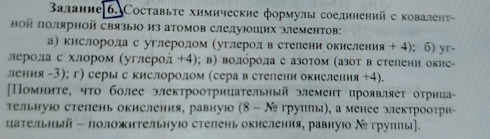 Βалание|6. Составьте химические формулы соединенийс ковалент- 
ной πолярной связью из атомов слелуюших элементов: 
а) кислорода с углеродом (углерод в стелени окисления + 4);б) уг- 
лнероοла с хлором (углерод +4); в) волόрола с азотом (азот в стелени окис- 
ления -3); г) серы с кислоролом (сера в стелени окислення +4). 
[Помните, чτо более электрооτрицательный элемент проявляеτ оτрнца- 
Τельнуюо степень окисления, равную (8-N_2 γγуππы), α менее элеκтрооτри 
цательный - положительнуюо степень окисления, равнуюо Νе грулπы].