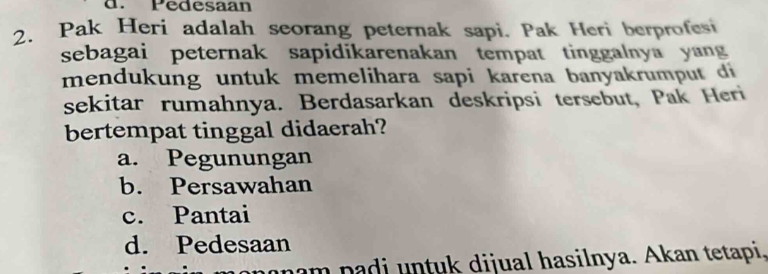 Pedesaan
2. Pak Heri adalah seorang peternak sapi. Pak Heri berprofesi
sebagai peternak sapidikarenakan tempat tinggalnya yang
mendukung untuk memelihara sapi karena banyakrumput di
sekitar rumahnya. Berdasarkan deskripsi tersebut, Pak Heri
bertempat tinggal didaerah?
a. Pegunungan
b. Persawahan
c. Pantai
d. Pedesaan
mam padi untuk dijual hasilnya. Akan tetapi,