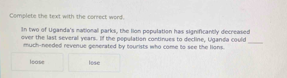 Complete the text with the correct word.
In two of Uganda's national parks, the lion population has significantly decreased
over the last several years. If the population continues to decline, Uganda could
_
much-needed revenue generated by tourists who come to see the lions.
loose lose