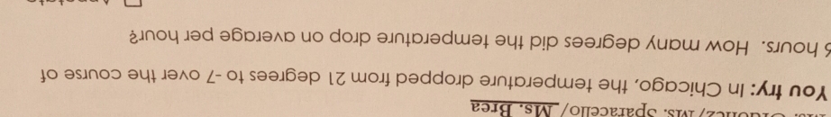 c2/Ms. Sparacello/ Ms. Brea 
You try: In Chicago, the temperature dropped from 21 degrees to -7 over the course of
hours. How many degrees did the temperature drop on average per hour?