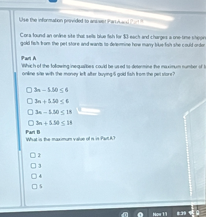 Use the information provided to answer PartAand Part B
Cora found an online site that sells blue fish for $3 each and charges a one-time shippin
gold fish from the pet store and wants to determine how many blue fish she could order 
Part A
Which of the following inequalities could be used to determine the maximum number of b
online site with the money left after buying 6 gold fish from the pet store?
3n-5.50≤ 6
3n+5.50≤ 6
3n-5.50≤ 18
3n+5.50≤ 18
Part B
What is the maximum value of n in Part A?
2
3
4
5
Nov 11 8:39 a