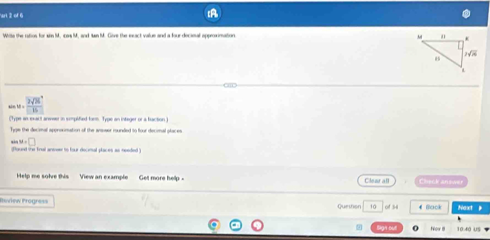 arl 2 of 6
Write the ratios for sin M cos M , and tan M. Give the exact value and a four-decimal approximation. 
sìn M= 2sqrt(26)/15 
(Type an exact answer in simplified form. Type an integer or a fraction.)
Type the decimal approximation of the answer rounded to four decimal places
si nM=□
(Round the final answer to four decimal places as needed )
Help me solve this View an example Get more help - Clear all Check answer
Review Progress
Question 10 of 34 4 Back Noxt     
Sign out Nov B 10:40 US